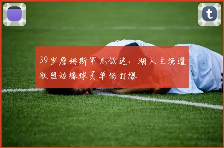 39岁詹姆斯罕见低迷，湖人主场遭联盟边缘球员单场打爆